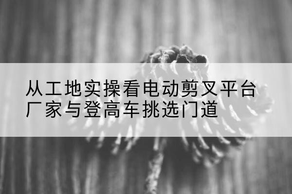 黄岛电动剪叉升降平台厂家-从工地实操看电动剪叉平台厂家与登高车挑选门道