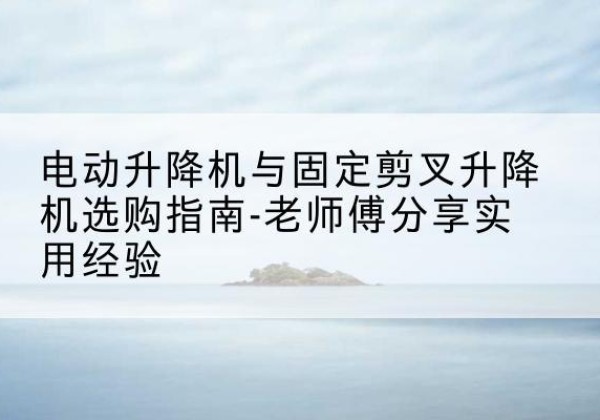 黄岛电动升降机怎么选-电动升降机与固定剪叉升降机选购指南-老师傅分享实用经验