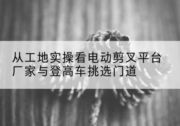 黄岛电动剪叉升降平台厂家-从工地实操看电动剪叉平台厂家与登高车挑选门道